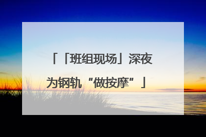 「班组现场」深夜为钢轨“做按摩”