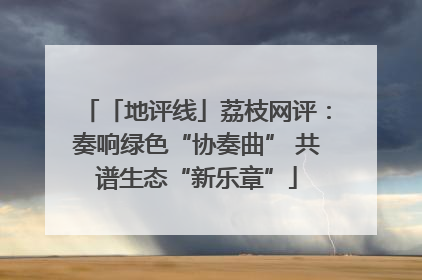 「地评线」荔枝网评：奏响绿色“协奏曲” 共谱生态“新乐章”