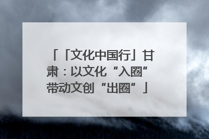 「文化中国行」甘肃：以文化“入圈”带动文创“出圈”