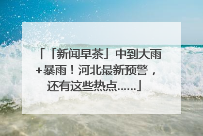 「新闻早茶」中到大雨+暴雨！河北最新预警，还有这些热点……