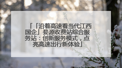 「沿着高速看当代江西国企」婺源收费站综合服务站：创新服务模式，点亮高速出行新体验
