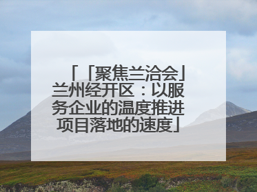 「聚焦兰洽会」兰州经开区：以服务企业的温度推进项目落地的速度