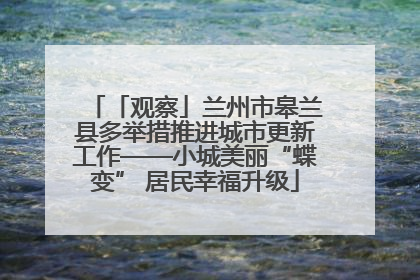 「观察」兰州市皋兰县多举措推进城市更新工作——小城美丽“蝶变” 居民幸福升级