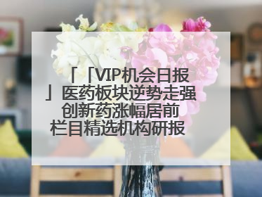 「VIP机会日报」医药板块逆势走强 创新药涨幅居前 栏目精选机构研报 优质公司区间最高涨34.9%