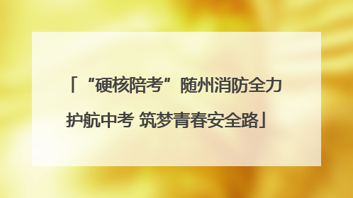 “硬核陪考”随州消防全力护航中考 筑梦青春安全路