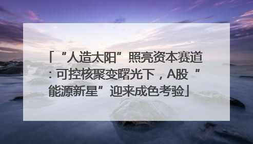 “人造太阳”照亮资本赛道：可控核聚变曙光下，A股“能源新星”迎来成色考验