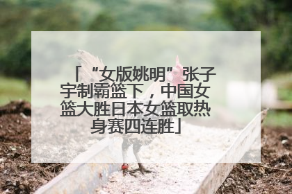 “女版姚明”张子宇制霸篮下，中国女篮大胜日本女篮取热身赛四连胜