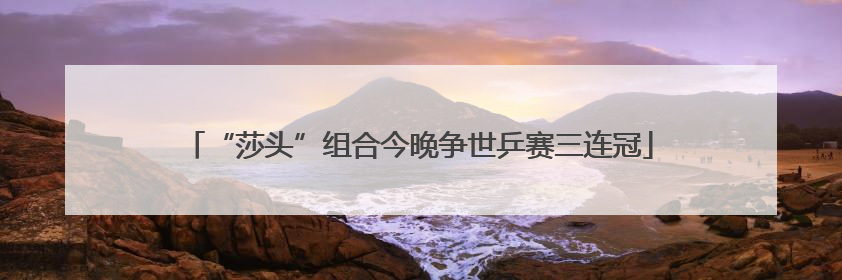 “莎头”组合今晚争世乒赛三连冠
