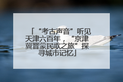 “考古声音”听见天津六百年，“京津冀晋蒙民歌之旅”探寻城市记忆