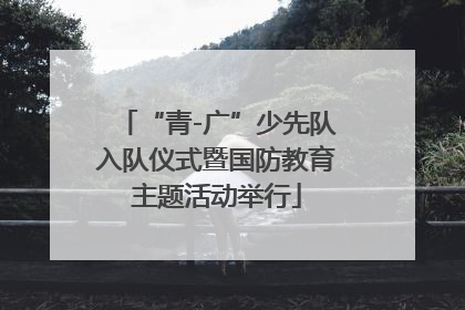 “青-广”少先队入队仪式暨国防教育主题活动举行