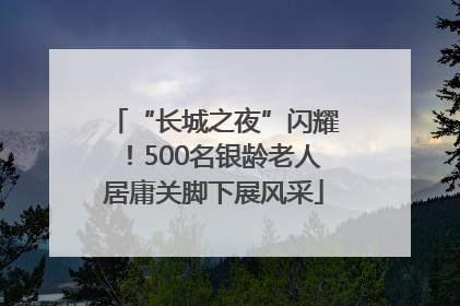 “长城之夜”闪耀！500名银龄老人居庸关脚下展风采