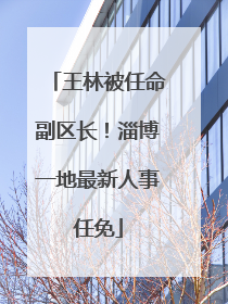 王林被任命副区长！淄博一地最新人事任免