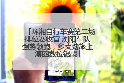 环湘自行车赛第二场排位赛收官 浏阳车队强势领跑，多支劲旅上演圈数拉锯战
