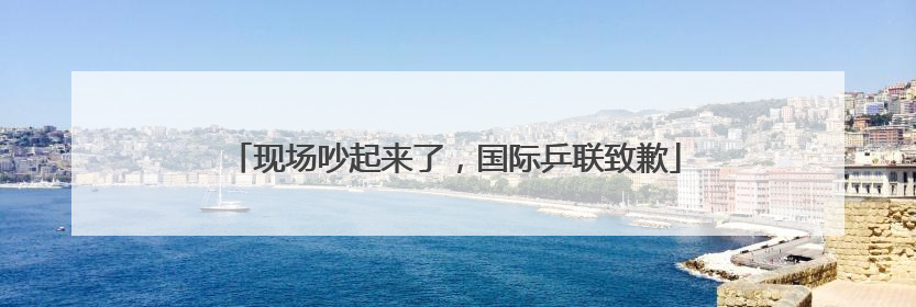 现场吵起来了，国际乒联致歉