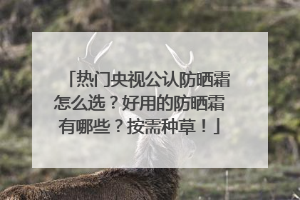 热门央视公认防晒霜怎么选？好用的防晒霜有哪些？按需种草！