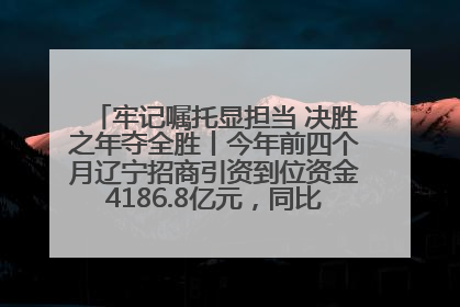 牢记嘱托显担当 决胜之年夺全胜丨今年前四个月辽宁招商引资到位资金4186.8亿元，同比增长17.4%