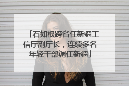 石如根跨省任新疆工信厅副厅长，连续多名年轻干部调任新疆