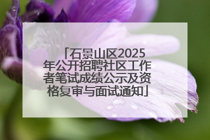 石景山区2025年公开招聘社区工作者笔试成绩公示及资格复审与面试通知