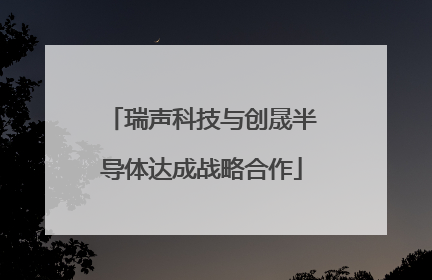 瑞声科技与创晟半导体达成战略合作