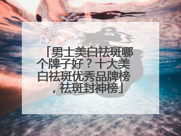 男士美白祛斑哪个牌子好？十大美白祛斑优秀品牌榜，祛斑封神榜
