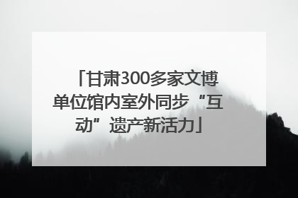 甘肃300多家文博单位馆内室外同步“互动”遗产新活力
