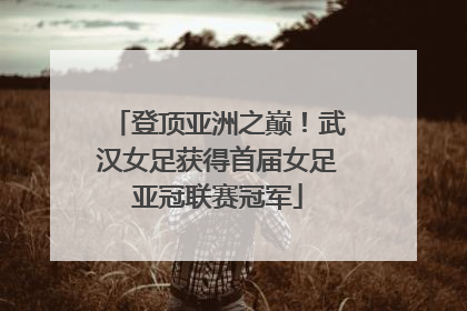 登顶亚洲之巅！武汉女足获得首届女足亚冠联赛冠军