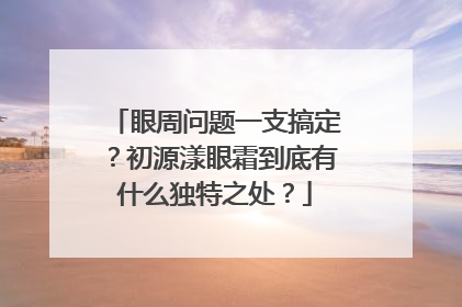 眼周问题一支搞定？初源漾眼霜到底有什么独特之处？