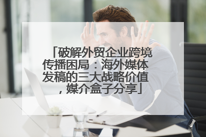 破解外贸企业跨境传播困局：海外媒体发稿的三大战略价值，媒介盒子分享