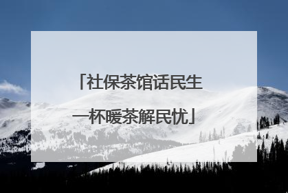 社保茶馆话民生 一杯暖茶解民忧