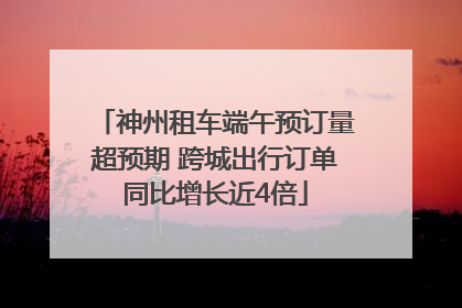 神州租车端午预订量超预期 跨城出行订单同比增长近4倍