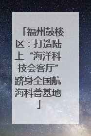 福州鼓楼区：打造陆上“海洋科技会客厅”跻身全国航海科普基地