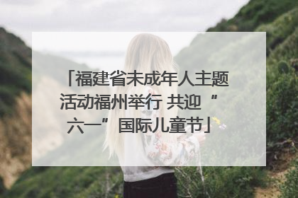 福建省未成年人主题活动福州举行 共迎“六一”国际儿童节