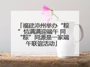 福建漳州举办“粽”情满满迎端午 同“粽”同源是一家端午联谊活动