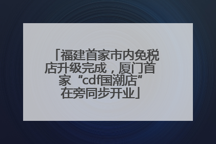 福建首家市内免税店升级完成，厦门首家“cdf国潮店”在旁同步开业