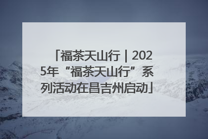 福茶天山行｜2025年“福茶天山行”系列活动在昌吉州启动