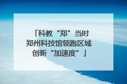 科教“郑”当时 郑州科技馆领跑区域创新“加速度”