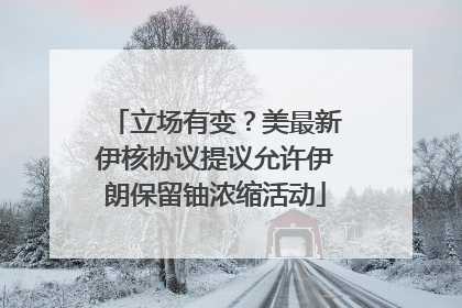 立场有变？美最新伊核协议提议允许伊朗保留铀浓缩活动