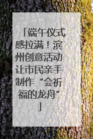 端午仪式感拉满！滨州创意活动让市民亲手制作“会祈福的龙舟”