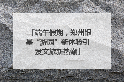 端午假期，郑州银基“游园”新体验引发文旅新热潮