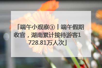 端午小观察③丨端午假期收官，湖南累计接待游客1728.81万人次