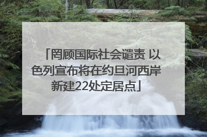 罔顾国际社会谴责 以色列宣布将在约旦河西岸新建22处定居点