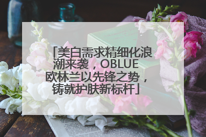美白需求精细化浪潮来袭，OBLUE欧林兰以先锋之势，铸就护肤新标杆