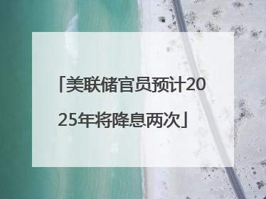 美联储官员预计2025年将降息两次
