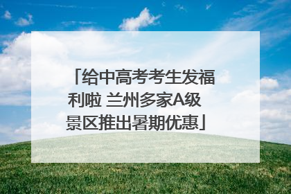给中高考考生发福利啦 兰州多家A级景区推出暑期优惠