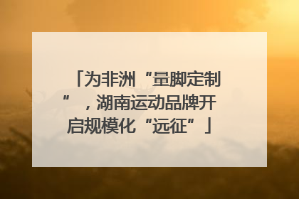 为非洲“量脚定制”，湖南运动品牌开启规模化“远征”
