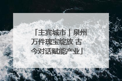 主宾城市｜泉州万件瑰宝绽放 古今对话赋能产业