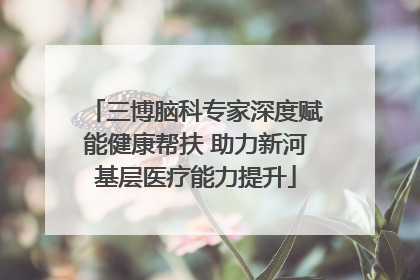 三博脑科专家深度赋能健康帮扶 助力新河基层医疗能力提升