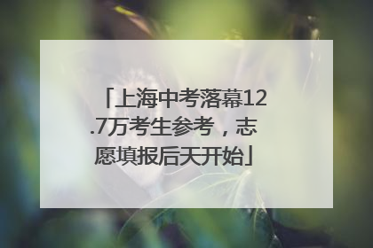 上海中考落幕12.7万考生参考，志愿填报后天开始