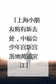 上海小朋友将有新去处，中福会少年宫新宫落地黄浦滨江