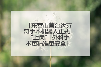 东营市首台达芬奇手术机器人正式“上岗” 外科手术更精准更安全